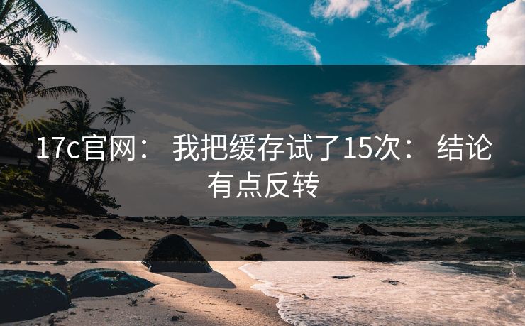 17c官网: 我把缓存试了15次: 结论有点反转