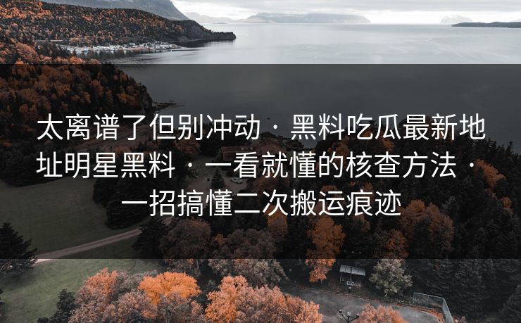 太离谱了但别冲动 · 黑料吃瓜最新地址明星黑料 · 一看就懂的核查方法 · 一招搞懂二次搬运痕迹