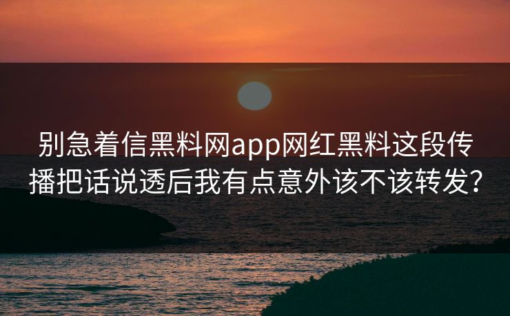 别急着信黑料网app网红黑料这段传播把话说透后我有点意外该不该转发? 别急着信黑料网app网红黑料这段传播把话说透后我有点意外该不该转发?