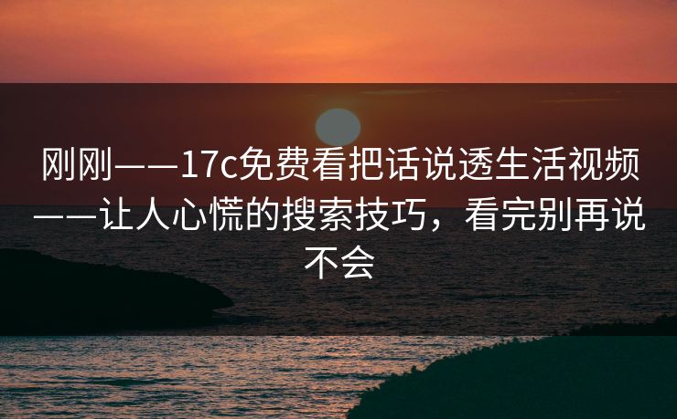 刚刚——17c免费看把话说透生活视频——让人心慌的搜索技巧,看完别再说不会