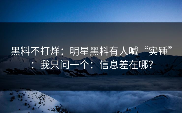 黑料不打烊：明星黑料有人喊“实锤”：我只问一个：信息差在哪？