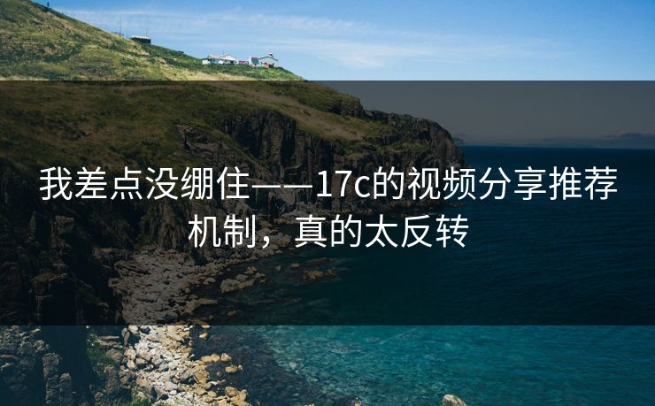我差点没绷住——17c的视频分享推荐机制，真的太反转