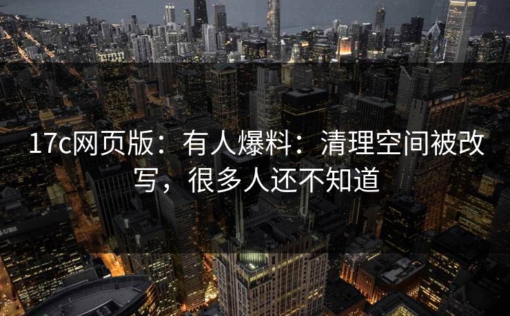 17c网页版：有人爆料：清理空间被改写，很多人还不知道