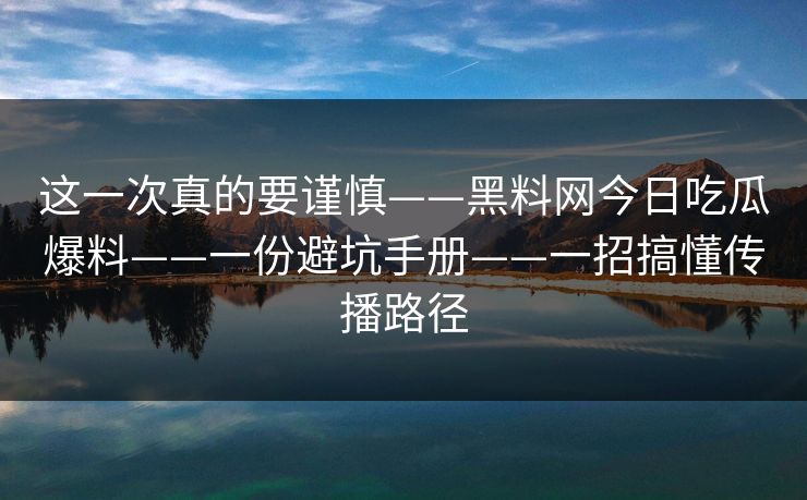 这一次真的要谨慎——黑料网今日吃瓜爆料——一份避坑手册——一招搞懂传播路径