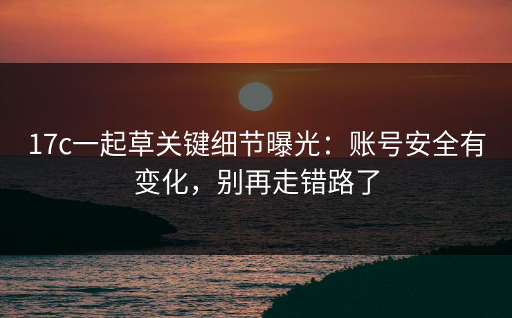 17c一起草关键细节曝光：账号安全有变化，别再走错路了