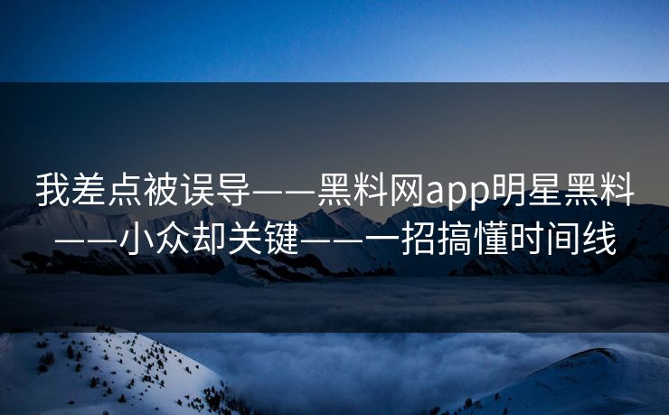 我差点被误导——黑料网app明星黑料——小众却关键——一招搞懂时间线