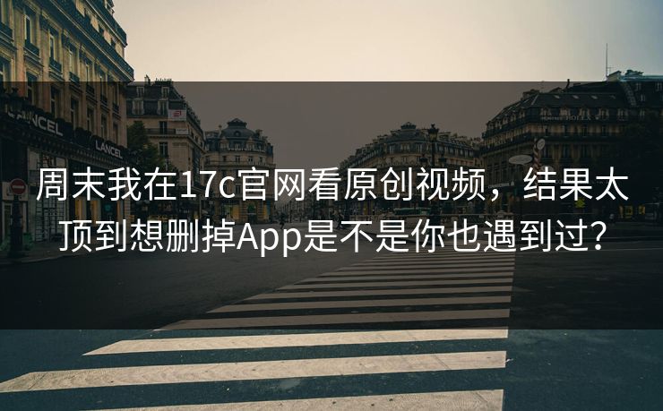 周末我在17c官网看原创视频，结果太顶到想删掉App是不是你也遇到过？