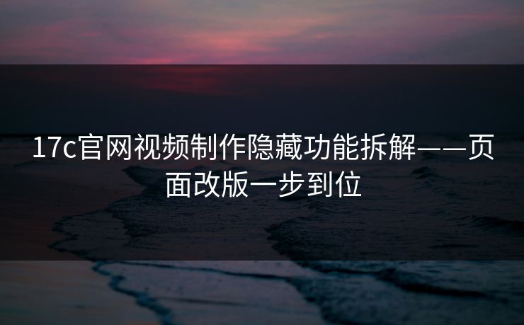 17c官网视频制作隐藏功能拆解——页面改版一步到位