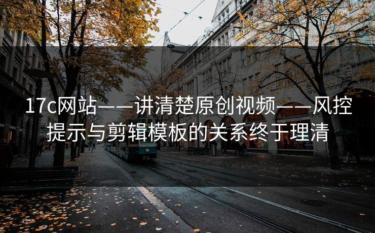 17c网站——讲清楚原创视频——风控提示与剪辑模板的关系终于理清
