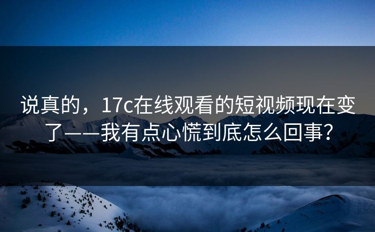 说真的，17c在线观看的短视频现在变了——我有点心慌到底怎么回事？
