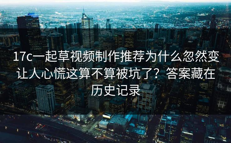 17c一起草视频制作推荐为什么忽然变让人心慌这算不算被坑了？答案藏在历史记录