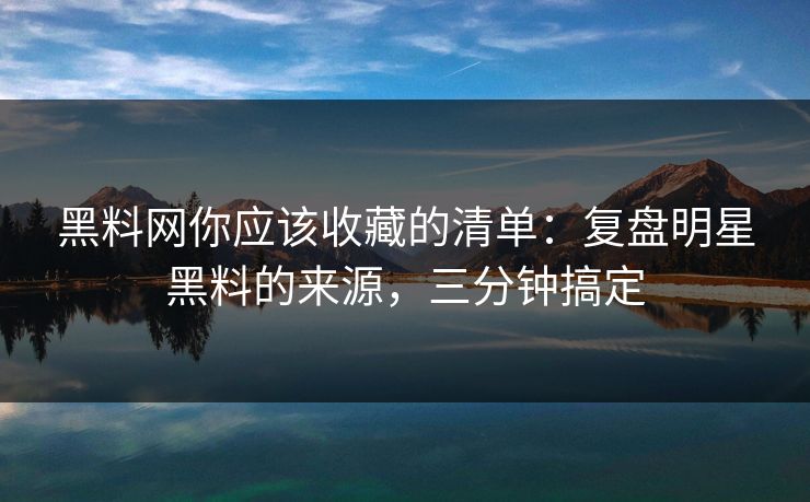 黑料网你应该收藏的清单：复盘明星黑料的来源，三分钟搞定