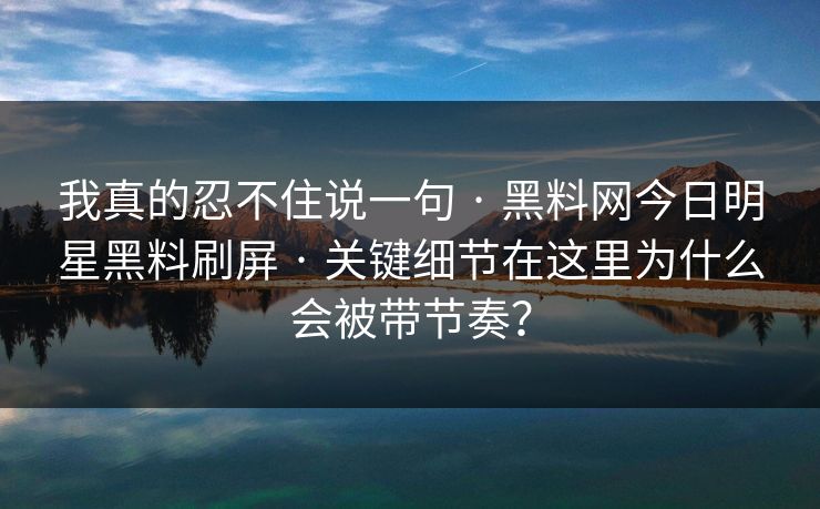 我真的忍不住说一句 · 黑料网今日明星黑料刷屏 · 关键细节在这里为什么会被带节奏？