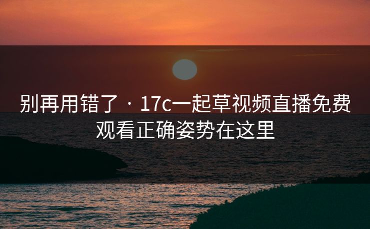 别再用错了 · 17c一起草视频直播免费观看正确姿势在这里