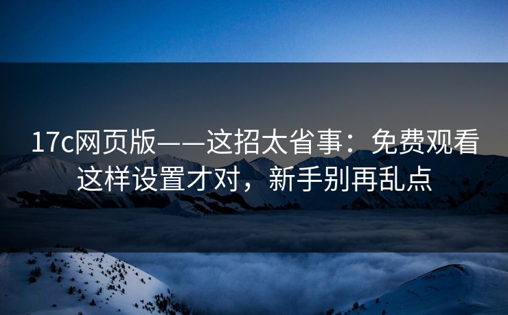 17c网页版——这招太省事：免费观看这样设置才对，新手别再乱点