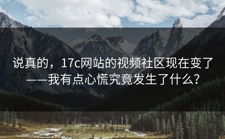 说真的，17c网站的视频社区现在变了——我有点心慌究竟发生了什么？