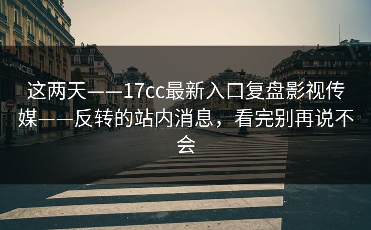这两天——17cc最新入口复盘影视传媒——反转的站内消息，看完别再说不会