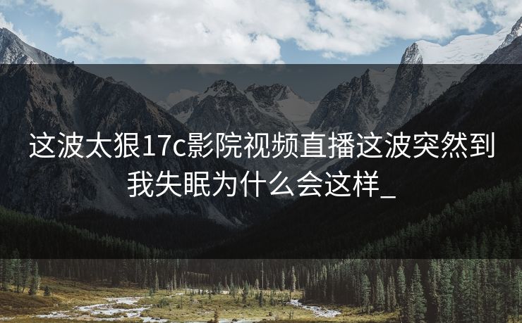 这波太狠17c影院视频直播这波突然到我失眠为什么会这样_