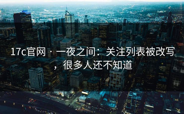 17c官网 · 一夜之间：关注列表被改写，很多人还不知道