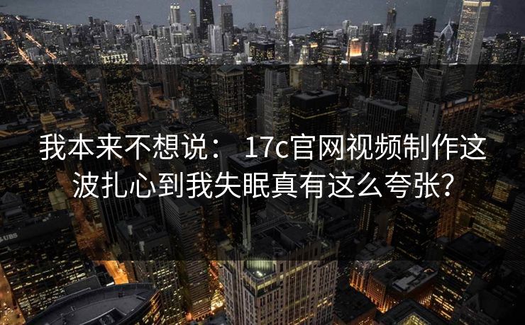 我本来不想说： 17c官网视频制作这波扎心到我失眠真有这么夸张？