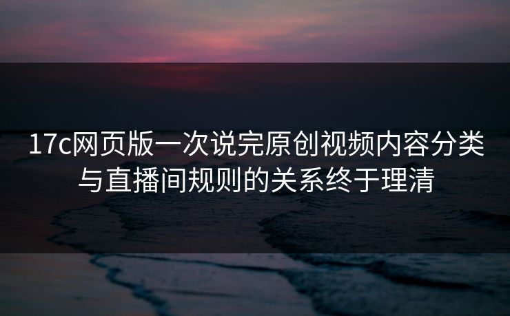 17c网页版一次说完原创视频内容分类与直播间规则的关系终于理清
