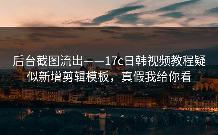 后台截图流出——17c日韩视频教程疑似新增剪辑模板，真假我给你看