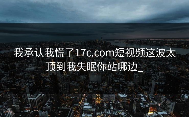 我承认我慌了17c.com短视频这波太顶到我失眠你站哪边_