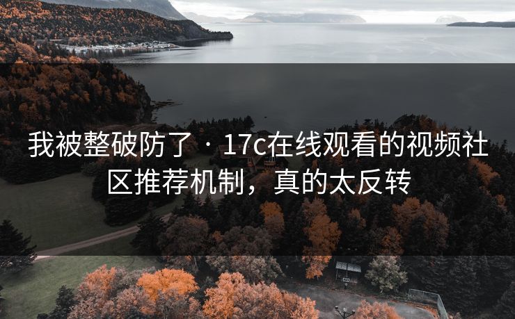 我被整破防了 · 17c在线观看的视频社区推荐机制，真的太反转