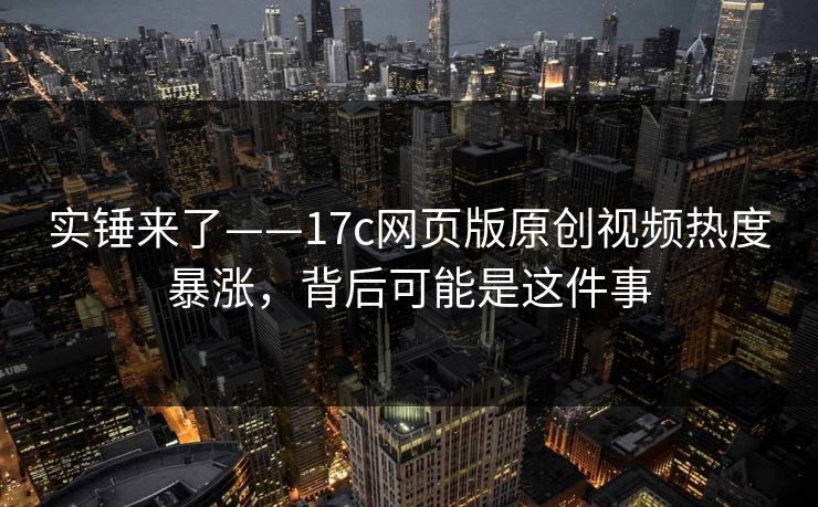 实锤来了——17c网页版原创视频热度暴涨，背后可能是这件事
