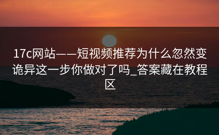 17c网站——短视频推荐为什么忽然变诡异这一步你做对了吗_答案藏在教程区
