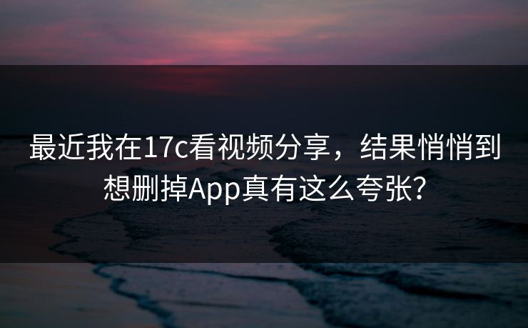 最近我在17c看视频分享，结果悄悄到想删掉App真有这么夸张？