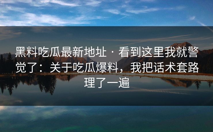 黑料吃瓜最新地址 · 看到这里我就警觉了：关于吃瓜爆料，我把话术套路理了一遍