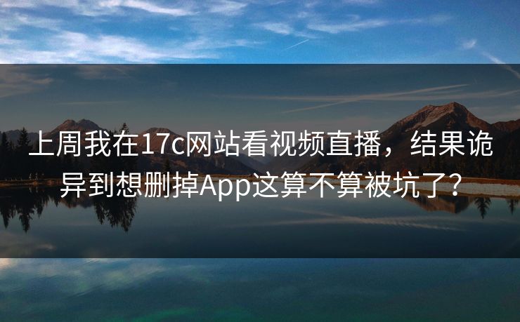 上周我在17c网站看视频直播,结果诡异到想删掉App这算不算被坑了?