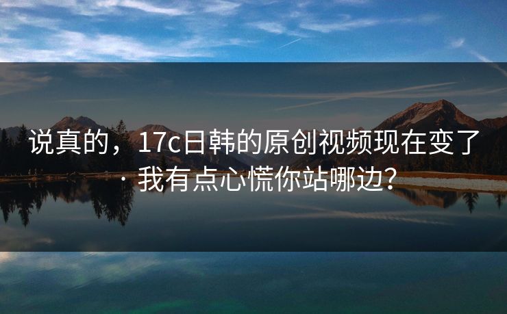 说真的，17c日韩的原创视频现在变了 · 我有点心慌你站哪边？