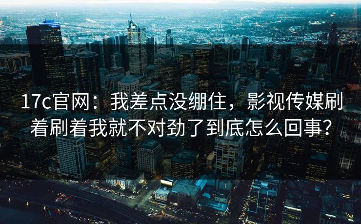 17c官网：我差点没绷住，影视传媒刷着刷着我就不对劲了到底怎么回事？