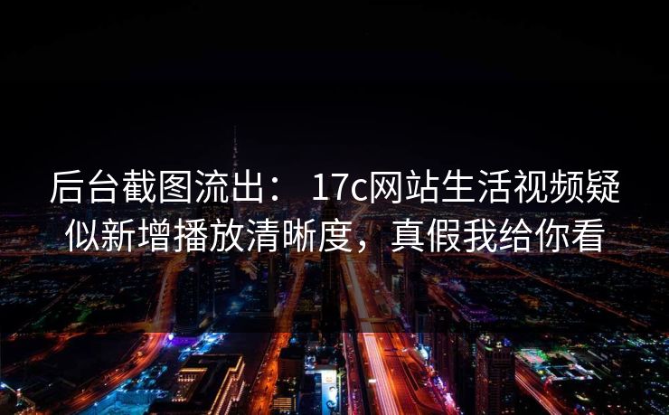 后台截图流出： 17c网站生活视频疑似新增播放清晰度，真假我给你看