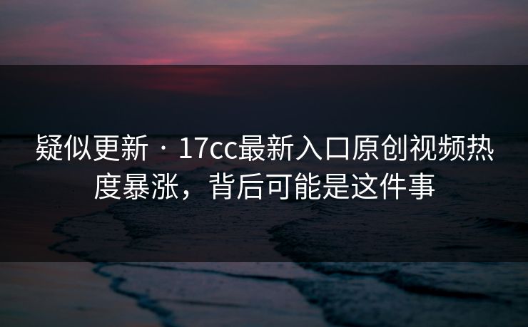 疑似更新 · 17cc最新入口原创视频热度暴涨，背后可能是这件事