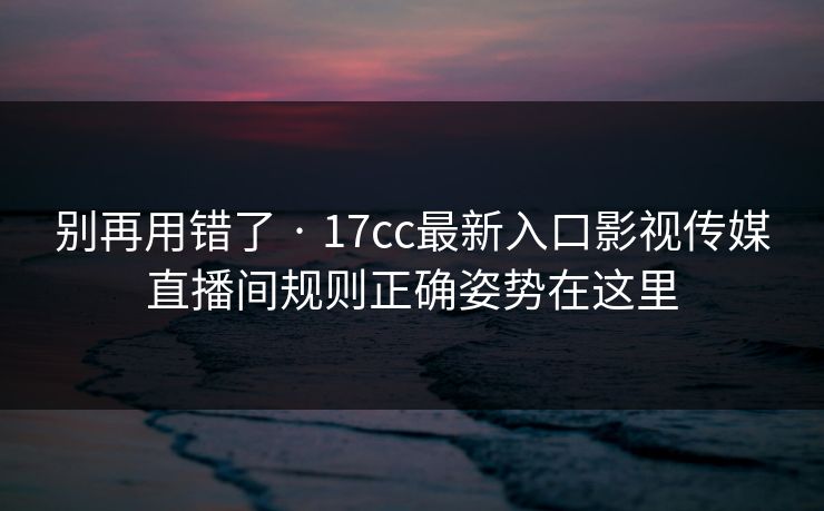 别再用错了 · 17cc最新入口影视传媒直播间规则正确姿势在这里