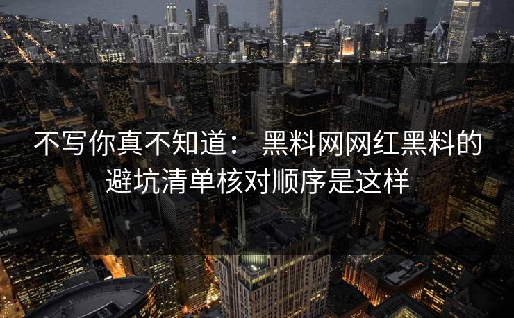 不写你真不知道： 黑料网网红黑料的避坑清单核对顺序是这样