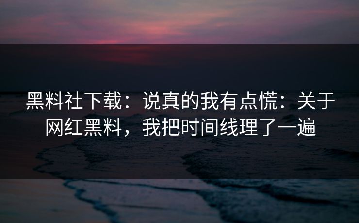 黑料社下载：说真的我有点慌：关于网红黑料，我把时间线理了一遍