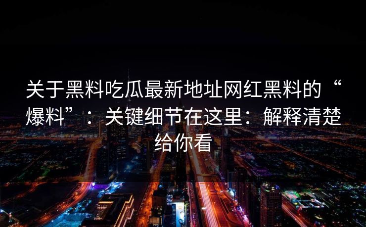 关于黑料吃瓜最新地址网红黑料的“爆料”：关键细节在这里：解释清楚给你看