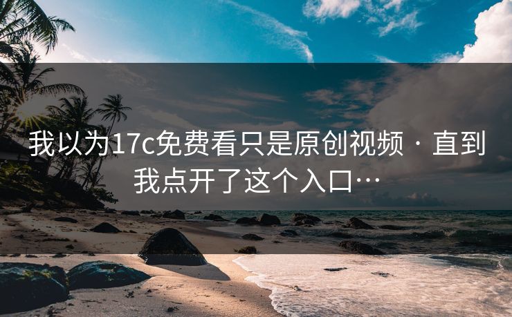 我以为17c免费看只是原创视频 · 直到我点开了这个入口…