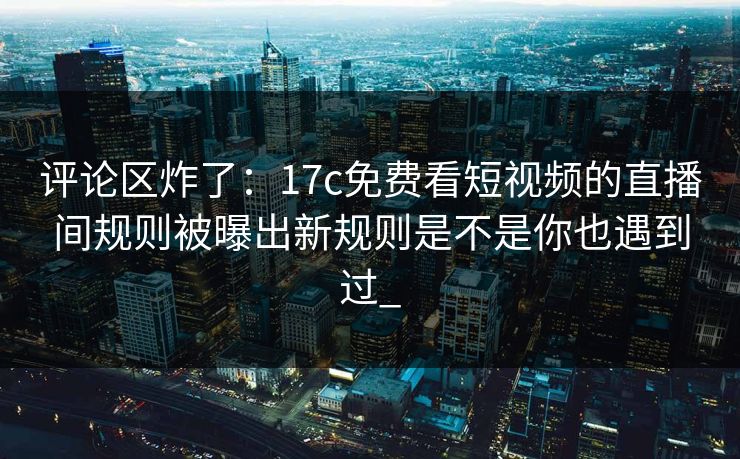 评论区炸了：17c免费看短视频的直播间规则被曝出新规则是不是你也遇到过_