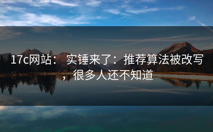 17c网站： 实锤来了：推荐算法被改写，很多人还不知道