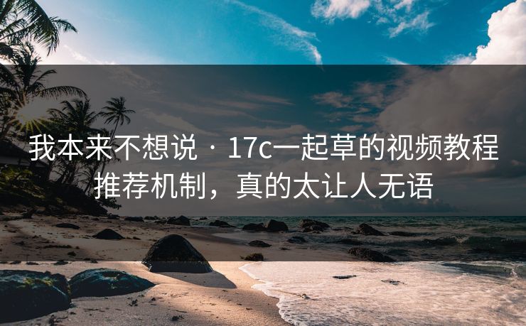 我本来不想说 · 17c一起草的视频教程推荐机制，真的太让人无语
