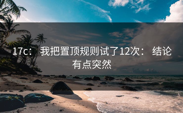17c： 我把置顶规则试了12次： 结论有点突然