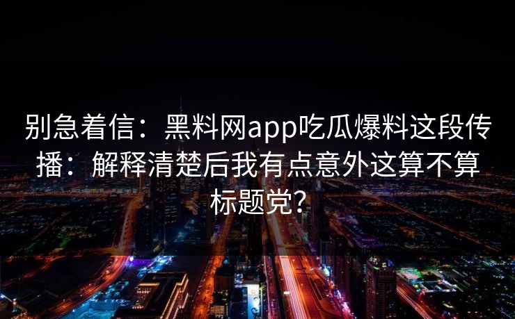 别急着信：黑料网app吃瓜爆料这段传播：解释清楚后我有点意外这算不算标题党？