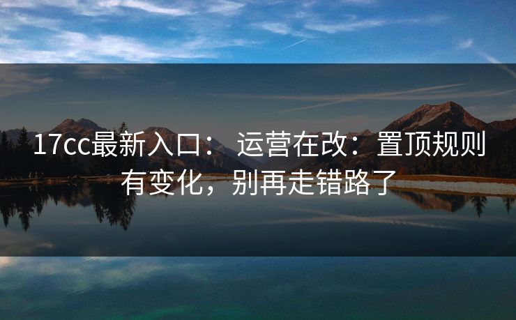 17cc最新入口： 运营在改：置顶规则有变化，别再走错路了