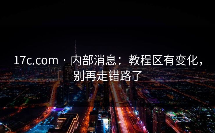 17c.com · 内部消息：教程区有变化，别再走错路了