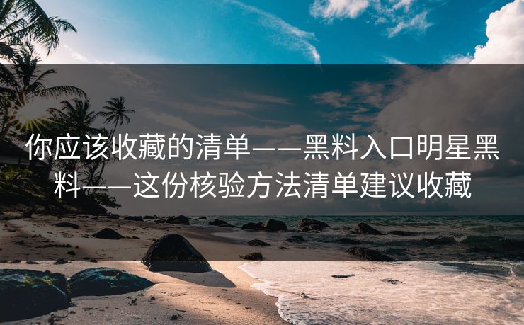 你应该收藏的清单——黑料入口明星黑料——这份核验方法清单建议收藏